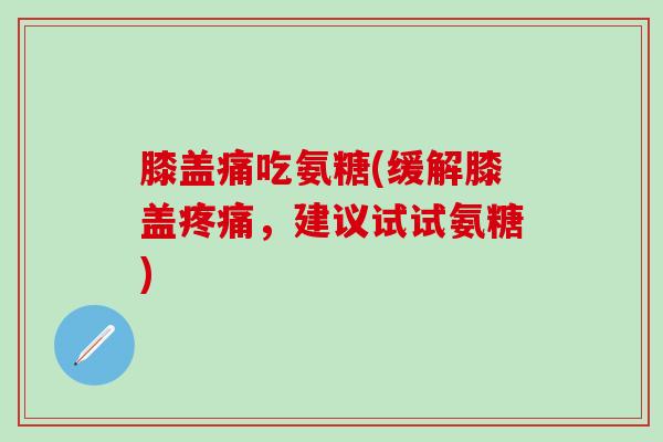 膝盖痛吃氨糖(缓解膝盖疼痛，建议试试氨糖)-第1张图片-氨糖科普网