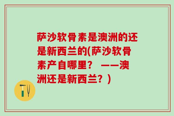 萨沙软骨素是澳洲的还是新西兰的(萨沙软骨素产自哪里? ——澳洲还是新西兰?)-第1张图片-氨糖科普网 萨沙软骨素是澳洲的还是新西兰的(萨沙软骨素产自哪里? ——澳洲还是新西兰?)-第1张图片-氨糖科普网