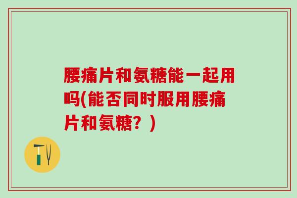 腰痛片和氨糖能一起用吗(能否同时服用腰痛片和氨糖?)-第1张图片-氨糖科普网 腰痛片和氨糖能一起用吗(能否同时服用腰痛片和氨糖?)-第1张图片-氨糖科普网