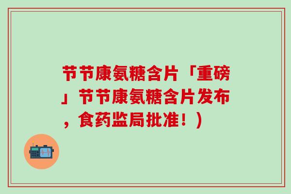 节节康氨糖含片「重磅」节节康氨糖含片发布，食药监局批准！)-第1张图片-氨糖科普网