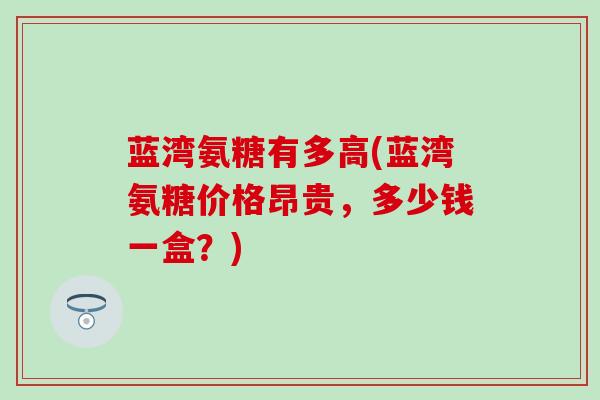 蓝湾氨糖有多高(蓝湾氨糖价格昂贵,多少钱一盒?)-第1张图片-氨糖科普网 蓝湾氨糖有多高(蓝湾氨糖价格昂贵,多少钱一盒?)-第1张图片-氨糖科普网