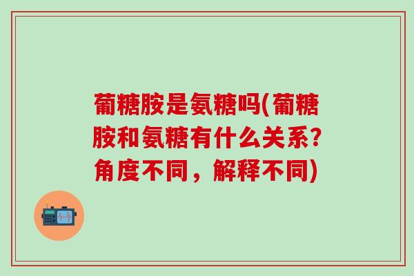 葡糖胺是氨糖吗(葡糖胺和氨糖有什么关系？角度不同，解释不同)-第1张图片-氨糖科普网