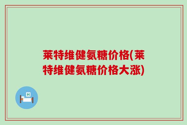 莱特维健氨糖价格(莱特维健氨糖价格大涨)-第1张图片-氨糖科普网 莱特维健氨糖价格(莱特维健氨糖价格大涨)-第1张图片-氨糖科普网