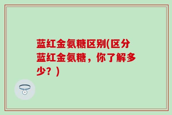 蓝红金氨糖区别(区分蓝红金氨糖,你了解多少?)-第1张图片-氨糖科普网 蓝红金氨糖区别(区分蓝红金氨糖,你了解多少?)-第1张图片-氨糖科普网