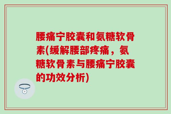 腰痛宁胶囊和氨糖软骨素(缓解腰部疼痛，氨糖软骨素与腰痛宁胶囊的功效分析)-第1张图片-氨糖科普网
