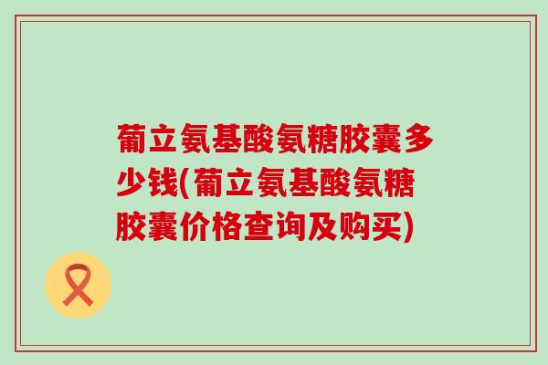 葡立氨基酸氨糖胶囊多少钱(葡立氨基酸氨糖胶囊价格查询及购买)-第1张图片-氨糖科普网 葡立氨基酸氨糖胶囊多少钱(葡立氨基酸氨糖胶囊价格查询及购买)-第1张图片-氨糖科普网