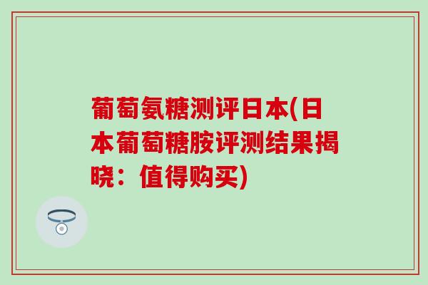 葡萄氨糖测评日本(日本葡萄糖胺评测结果揭晓:值得购买)-第1张图片-氨糖科普网 葡萄氨糖测评日本(日本葡萄糖胺评测结果揭晓:值得购买)-第1张图片-氨糖科普网