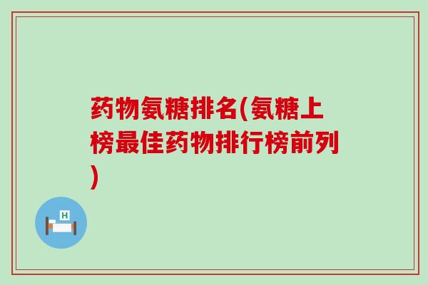 药物氨糖排名(氨糖上榜最佳药物排行榜前列)-第1张图片-氨糖科普网 药物氨糖排名(氨糖上榜最佳药物排行榜前列)-第1张图片-氨糖科普网