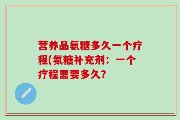 营养品氨糖多久一个疗程(氨糖补充剂：一个疗程需要多久？-第1张图片-氨糖科普网