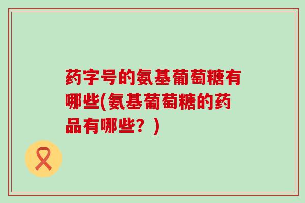 药字号的氨基葡萄糖有哪些(氨基葡萄糖的药品有哪些?)-第1张图片-氨糖科普网 药字号的氨基葡萄糖有哪些(氨基葡萄糖的药品有哪些?)-第1张图片-氨糖科普网