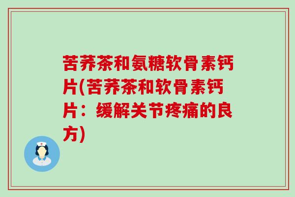 苦荞茶和氨糖软骨素钙片(苦荞茶和软骨素钙片：缓解关节疼痛的良方)-第1张图片-氨糖科普网