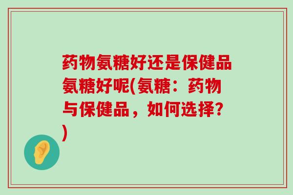 药物氨糖好还是保健品氨糖好呢(氨糖:药物与保健品,如何选择?)-第1张图片-氨糖科普网 药物氨糖好还是保健品氨糖好呢(氨糖:药物与保健品,如何选择?)-第1张图片-氨糖科普网