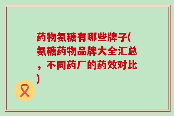 药物氨糖有哪些牌子(氨糖药物品牌大全汇总,不同药厂的药效对比)-第1张图片-氨糖科普网 药物氨糖有哪些牌子(氨糖药物品牌大全汇总,不同药厂的药效对比)-第1张图片-氨糖科普网