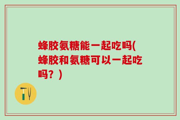 蜂胶氨糖能一起吃吗(蜂胶和氨糖可以一起吃吗？)-第1张图片-氨糖科普网