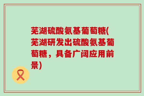 芜湖硫酸氨基葡萄糖(芜湖研发出硫酸氨基葡萄糖,具备广阔应用前景)-第1张图片-氨糖科普网 芜湖硫酸氨基葡萄糖(芜湖研发出硫酸氨基葡萄糖,具备广阔应用前景)-第1张图片-氨糖科普网