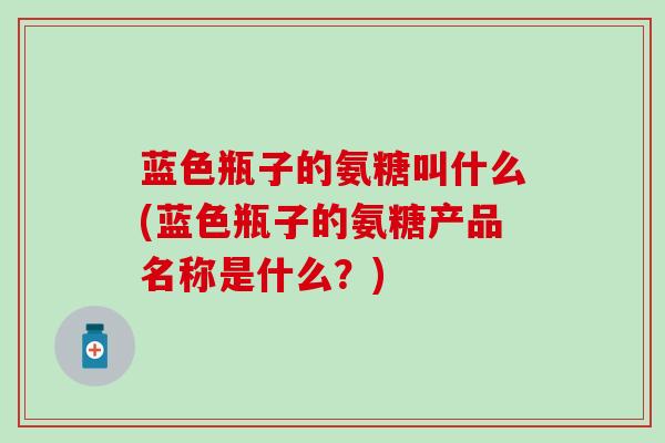 蓝色瓶子的氨糖叫什么(蓝色瓶子的氨糖产品名称是什么?)-第1张图片-氨糖科普网 蓝色瓶子的氨糖叫什么(蓝色瓶子的氨糖产品名称是什么?)-第1张图片-氨糖科普网