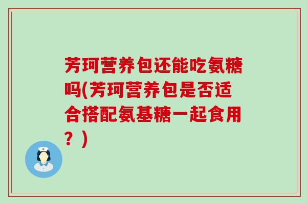 芳珂营养包还能吃氨糖吗(芳珂营养包是否适合搭配氨基糖一起食用?)-第1张图片-氨糖科普网 芳珂营养包还能吃氨糖吗(芳珂营养包是否适合搭配氨基糖一起食用?)-第1张图片-氨糖科普网