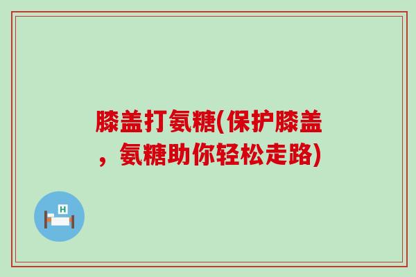 膝盖打氨糖(保护膝盖,氨糖助你轻松走路)-第1张图片-氨糖科普网 膝盖打氨糖(保护膝盖,氨糖助你轻松走路)-第1张图片-氨糖科普网