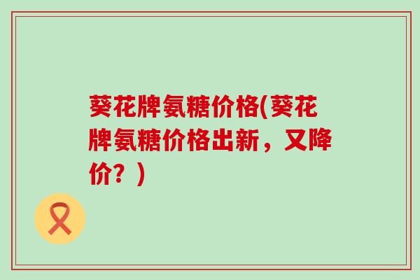 葵花牌氨糖价格(葵花牌氨糖价格出新,又降价?)-第1张图片-氨糖科普网 葵花牌氨糖价格(葵花牌氨糖价格出新,又降价?)-第1张图片-氨糖科普网