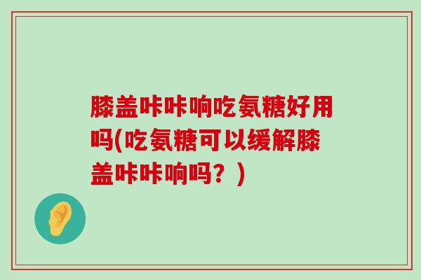 膝盖咔咔响吃氨糖好用吗(吃氨糖可以缓解膝盖咔咔响吗?)-第1张图片-氨糖科普网 膝盖咔咔响吃氨糖好用吗(吃氨糖可以缓解膝盖咔咔响吗?)-第1张图片-氨糖科普网