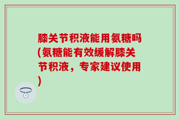膝关节积液能用氨糖吗(氨糖能有效缓解膝关节积液，专家建议使用)-第1张图片-氨糖科普网