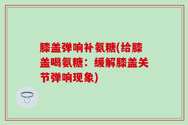 膝盖弹响补氨糖(给膝盖喝氨糖:缓解膝盖关节弹响现象)-第1张图片-氨糖科普网 膝盖弹响补氨糖(给膝盖喝氨糖:缓解膝盖关节弹响现象)-第1张图片-氨糖科普网