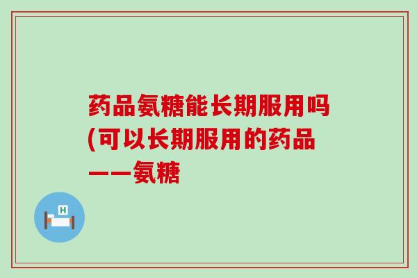 药品氨糖能长期服用吗(可以长期服用的药品——氨糖-第1张图片-氨糖科普网 药品氨糖能长期服用吗(可以长期服用的药品——氨糖-第1张图片-氨糖科普网