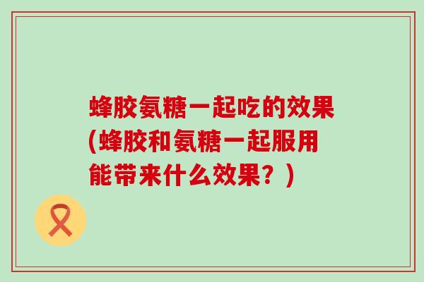 蜂胶氨糖一起吃的效果(蜂胶和氨糖一起服用能带来什么效果?)-第1张图片-氨糖科普网 蜂胶氨糖一起吃的效果(蜂胶和氨糖一起服用能带来什么效果?)-第1张图片-氨糖科普网