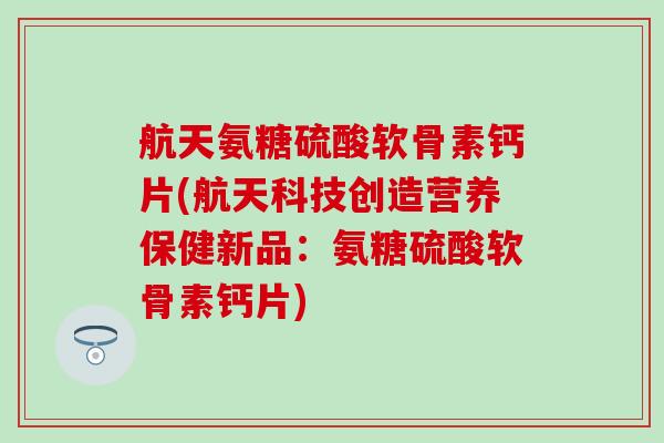 航天氨糖硫酸软骨素钙片(航天科技创造营养保健新品：氨糖硫酸软骨素钙片)-第1张图片-氨糖科普网