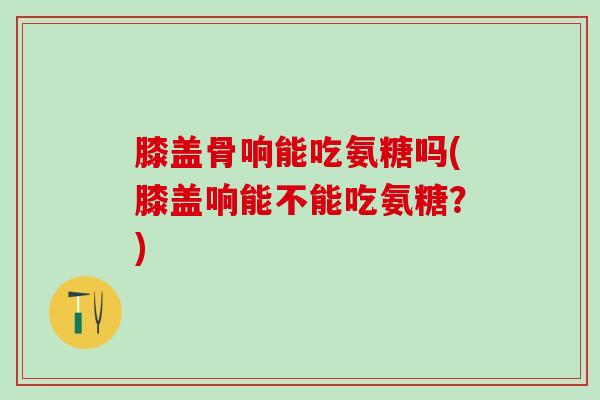 膝盖骨响能吃氨糖吗(膝盖响能不能吃氨糖?)-第1张图片-氨糖科普网 膝盖骨响能吃氨糖吗(膝盖响能不能吃氨糖?)-第1张图片-氨糖科普网