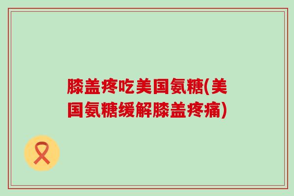 膝盖疼吃美国氨糖(美国氨糖缓解膝盖疼痛)-第1张图片-氨糖科普网 膝盖疼吃美国氨糖(美国氨糖缓解膝盖疼痛)-第1张图片-氨糖科普网
