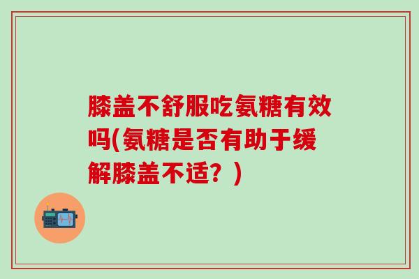 膝盖不舒服吃氨糖有效吗(氨糖是否有助于缓解膝盖不适?)-第1张图片-氨糖科普网 膝盖不舒服吃氨糖有效吗(氨糖是否有助于缓解膝盖不适?)-第1张图片-氨糖科普网