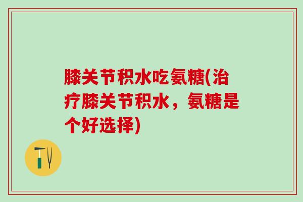膝关节积水吃氨糖(治疗膝关节积水，氨糖是个好选择)-第1张图片-氨糖科普网