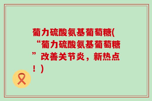 葡力硫酸氨基葡萄糖(“葡力硫酸氨基葡萄糖”改善关节炎，新热点！)-第1张图片-氨糖科普网