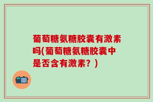 葡萄糖氨糖胶囊有激素吗(葡萄糖氨糖胶囊中是否含有激素?)-第1张图片-氨糖科普网 葡萄糖氨糖胶囊有激素吗(葡萄糖氨糖胶囊中是否含有激素?)-第1张图片-氨糖科普网