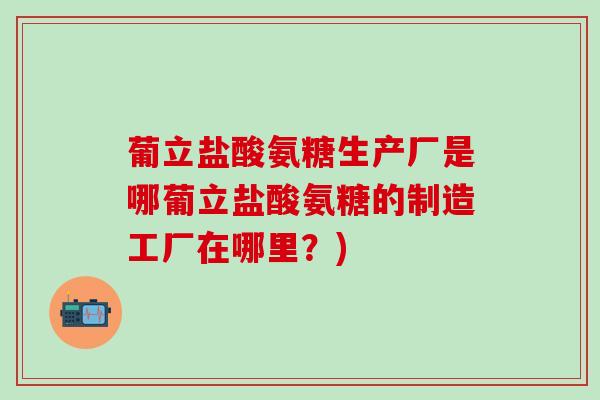 葡立盐酸氨糖生产厂是哪葡立盐酸氨糖的制造工厂在哪里?)-第1张图片-氨糖科普网 葡立盐酸氨糖生产厂是哪葡立盐酸氨糖的制造工厂在哪里?)-第1张图片-氨糖科普网