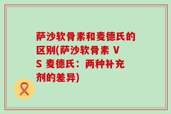萨沙软骨素和麦德氏的区别(萨沙软骨素 VS 麦德氏:两种补充剂的差异)-第1张图片-氨糖科普网 萨沙软骨素和麦德氏的区别(萨沙软骨素 VS 麦德氏:两种补充剂的差异)-第1张图片-氨糖科普网