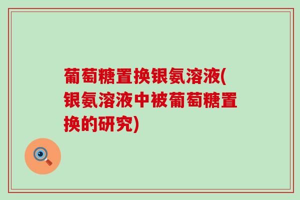 葡萄糖置换银氨溶液(银氨溶液中被葡萄糖置换的研究)-第1张图片-氨糖科普网 葡萄糖置换银氨溶液(银氨溶液中被葡萄糖置换的研究)-第1张图片-氨糖科普网