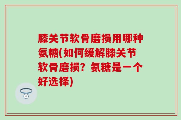 膝关节软骨磨损用哪种氨糖(如何缓解膝关节软骨磨损？氨糖是一个好选择)-第1张图片-氨糖科普网