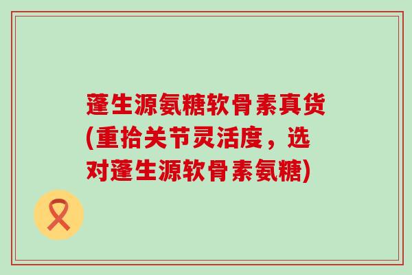 蓬生源氨糖软骨素真货(重拾关节灵活度，选对蓬生源软骨素氨糖)-第1张图片-氨糖科普网