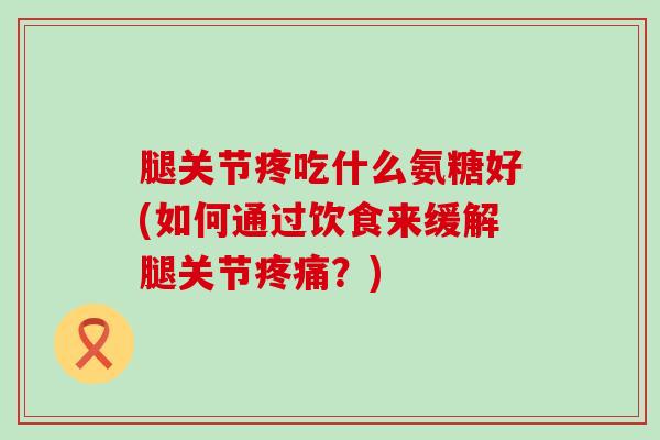 腿关节疼吃什么氨糖好(如何通过饮食来缓解腿关节疼痛？)-第1张图片-氨糖科普网