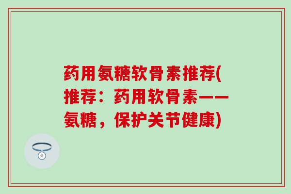 药用氨糖软骨素推荐(推荐:药用软骨素——氨糖,保护关节健康)-第1张图片-氨糖科普网 药用氨糖软骨素推荐(推荐:药用软骨素——氨糖,保护关节健康)-第1张图片-氨糖科普网