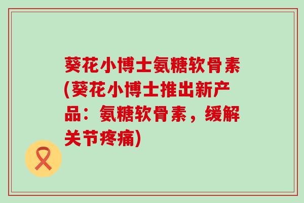 葵花小博士氨糖软骨素(葵花小博士推出新产品：氨糖软骨素，缓解关节疼痛)-第1张图片-氨糖科普网