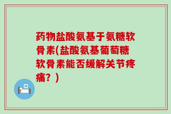 药物盐酸氨基于氨糖软骨素(盐酸氨基葡萄糖软骨素能否缓解关节疼痛？)-第1张图片-氨糖科普网