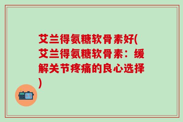 艾兰得氨糖软骨素好(艾兰得氨糖软骨素:缓解关节疼痛的良心选择)-第1张图片-氨糖科普网 艾兰得氨糖软骨素好(艾兰得氨糖软骨素:缓解关节疼痛的良心选择)-第1张图片-氨糖科普网