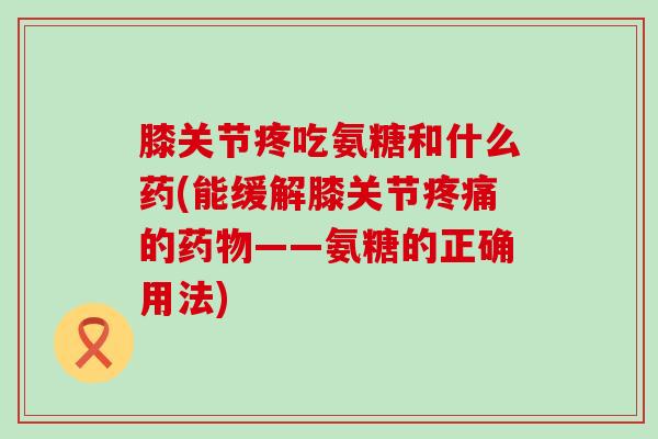 膝关节疼吃氨糖和什么药(能缓解膝关节疼痛的药物——氨糖的正确用法)-第1张图片-氨糖科普网