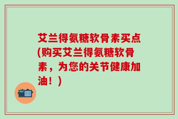 艾兰得氨糖软骨素买点(购买艾兰得氨糖软骨素，为您的关节健康加油！)-第1张图片-氨糖科普网