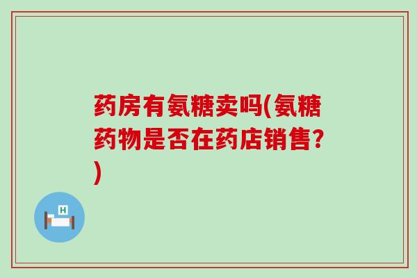 药房有氨糖卖吗(氨糖药物是否在药店销售?)-第1张图片-氨糖科普网 药房有氨糖卖吗(氨糖药物是否在药店销售?)-第1张图片-氨糖科普网