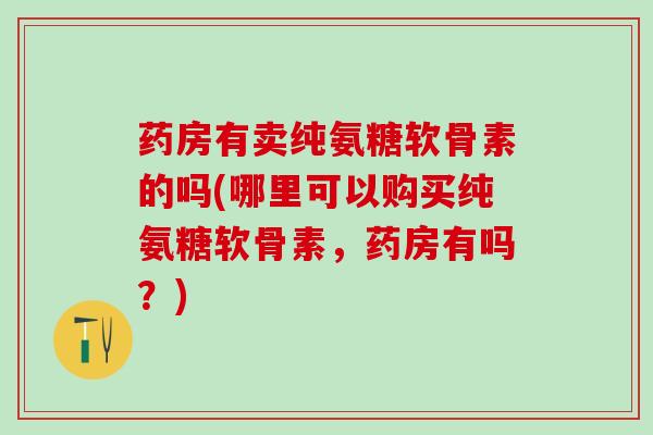 药房有卖纯氨糖软骨素的吗(哪里可以购买纯氨糖软骨素,药房有吗?)-第1张图片-氨糖科普网 药房有卖纯氨糖软骨素的吗(哪里可以购买纯氨糖软骨素,药房有吗?)-第1张图片-氨糖科普网