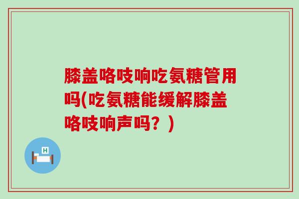 膝盖咯吱响吃氨糖管用吗(吃氨糖能缓解膝盖咯吱响声吗?)-第1张图片-氨糖科普网 膝盖咯吱响吃氨糖管用吗(吃氨糖能缓解膝盖咯吱响声吗?)-第1张图片-氨糖科普网